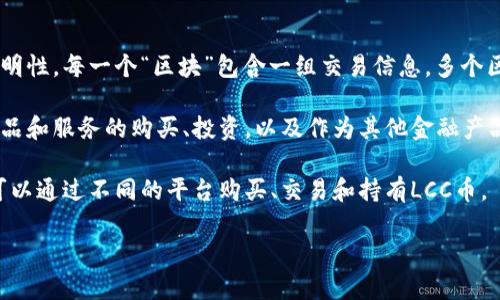 lcc币（LCC）是一种加密货币，属于区块链技术的范畴。加密货币的运作基于区块链技术，这是一种去中心化的分布式账本技术，能够确保交易的安全性和透明性。LCC币的具体运作机制和特点可能与其他加密货币类似，但其独特之处会通过特定的项目白皮书或官方资料详细说明。

在这里简要说明一下区块链技术和加密货币的关系：

1. **区块链的定义**：区块链是一种以加密技术为基础的分布式账本，能够记录交易信息，确保数据的不可篡改和透明性。每一个“区块”包含一组交易信息，多个区块通过加密技术相连形成链条。

2. **加密货币的功能**：加密货币是基于区块链技术发行的数字货币，用于价值的存储和交易。它们可以用来进行商品和服务的购买、投资，以及作为其他金融产品的基础。

3. **LCC币的运作**：与许多加密货币一样，LCC币依赖于网络中的节点进行交易验证和区块链维护。投资者和用户可以通过不同的平台购买、交易和持有LCC币。

如果你对LCC币有更具体的问题或想了解其特定功能、市场动态等，可随时询问。