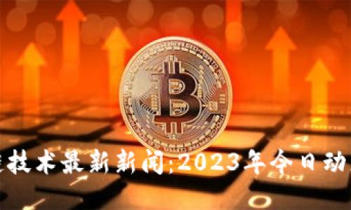 区块链技术最新新闻：2023年今日动态速递