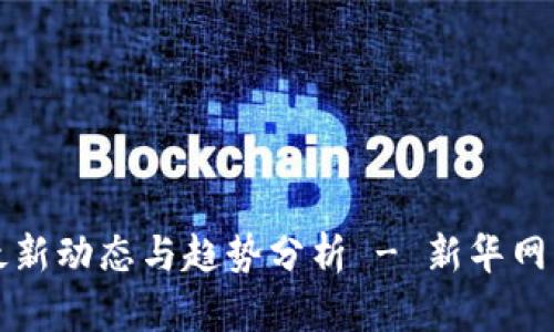 区块链最新动态与趋势分析 - 新华网官方信息